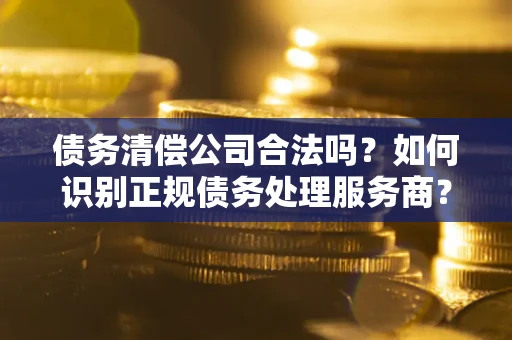 济南债务清偿公司合法吗？如何识别正规债务处理服务商？