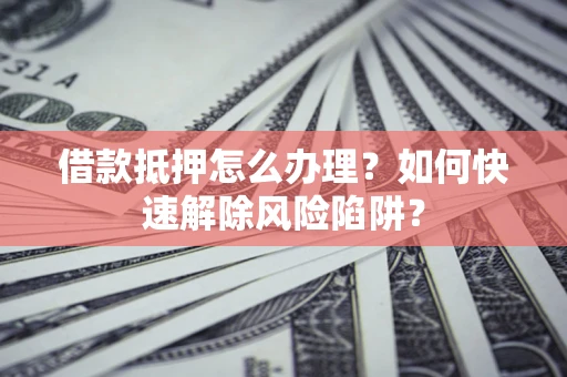 济南借款抵押怎么办理？如何快速解除风险陷阱？