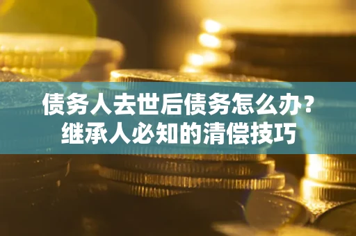济南债务人去世后债务怎么办？继承人必知的清偿技巧