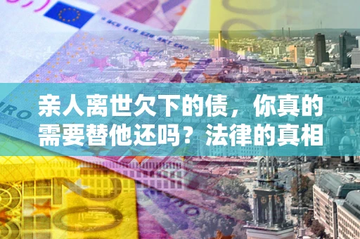 济南亲人离世欠下的债，你真的需要替他还吗？法律的真相或许与你想的不一样